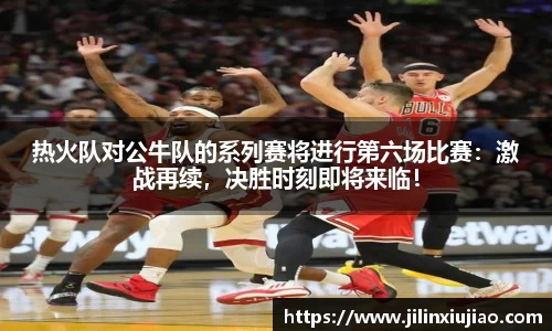 热火队对公牛队的系列赛将进行第六场比赛：激战再续，决胜时刻即将来临！