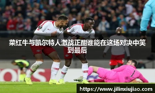 菜红牛与凯尔特人激战正酣谁能在这场对决中笑到最后